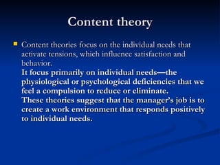 Content theory Content theories focus on the individual needs that activate tensions, which influence satisfaction and behavior. It focus primarily on individual needs—the physiological or psychological deficiencies that we feel a compulsion to reduce or eliminate.    These theories suggest that the manager’s job is to create a work environment that responds positively to individual needs. 