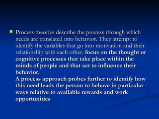 Process theories describe the process through which needs are translated into behavior. They attempt to identify the variables that go into motivation and their relationship with each other.  focus on the thought or cognitive processes that take place within the minds of people and that act to influence their behavior.  A process approach probes further to identify how this need leads the person to behave in particular ways relative to available rewards and work opportunities   