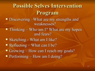 Possible Selves Intervention Program Discovering –What are my strengths and  weaknesses? Thinking – Who am I? What are my hopes  and fears? Sketching - What am I like? Reflecting – What can I be? Growing – How can I reach my goals? Performing – How am I doing? 
