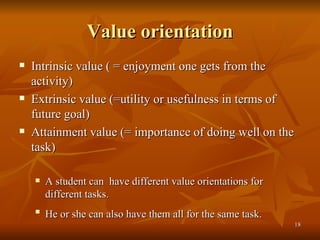 Value orientation Intrinsic value ( = enjoyment one gets from the activity) Extrinsic value (=utility or usefulness in terms of future goal)  Attainment value (= importance of doing well on the task) A student can  have different value orientations for different tasks. He or she can also have them all for the same task.  