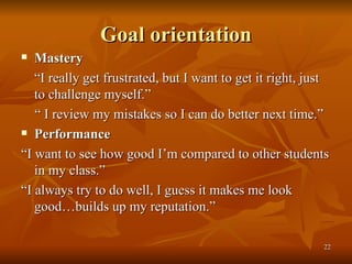 Goal orientation Mastery  “ I really get frustrated, but I want to get it right, just to challenge myself.” “  I review my mistakes so I can do better next time.” Performance  “ I want to see how good I’m compared to other students in my class.” “ I always try to do well, I guess it makes me look good…builds up my reputation.” 