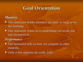 Goal Orientation Mastery Our instructor thinks mistakes are okay as long as we are learning. Our instructor wants us to understand our work, not just memorize it. Performance Our instructor tells us how we compare to other students. Only a few students do really well. 