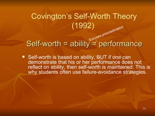 Self-worth = ability = performance   Self-worth is based on ability, BUT if one can demonstrate that his or her performance does not reflect on ability, then self-worth is maintained. This is why students often use failure-avoidance strategies. Excuses,procrastination   Covington’s Self-Worth Theory (1992)  