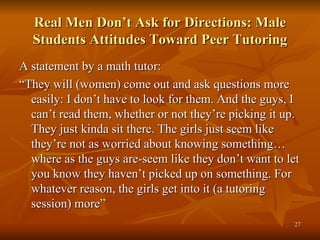 Real Men Don’t Ask for Directions: Male Students Attitudes Toward Peer Tutoring A statement by a math tutor: “ They will (women) come out and ask questions more easily: I don’t have to look for them. And the guys, I can’t read them, whether or not they’re picking it up. They just kinda sit there. The girls just seem like they’re not as worried about knowing something…where as the guys are-seem like they don’t want to let you know they haven’t picked up on something. For whatever reason, the girls get into it (a tutoring session) more” 