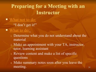 Preparing for a Meeting with an Instructor What not to do: “ I don’t get it!” What to do:   Determine what you do not understand about the material  Make an appointment with your TA, instructor, tutor, learning assistant Review content and make a list of specific questions  Make summary notes soon after you leave the meeting. 