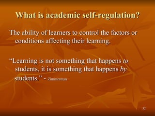 What is academic self-regulation? The ability of learners to control the factors or conditions affecting their learning. “ Learning is not something that happens  to  students, it is something that happens  by students.” -  Zimmerman 