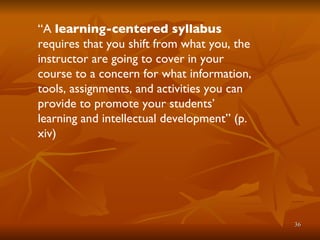 “ A  learning-centered syllabus  requires that you shift from what you, the instructor are going to cover in your course to a concern for what information, tools, assignments, and activities you can provide to promote your students’ learning and intellectual development” (p. xiv) 