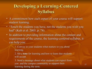 Developing a Learning-Centered Syllabus A commitment how each aspect of your course will support student learning. “ Teach the students you have, not the students you wish you had” (Kuh et al. 2005, p. 78). In addition to providing information about the content and requirements of the course, the learning-centered syllabus, it can help you: 1. Convey to your students what matters to you about  learning. 2. Set a  tone  for learning and how to learn that students  will accept. 3. Send a message about what students can expect from  you  and the campus community to support their  learning during the term. 