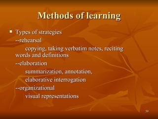Methods of learning Types of strategies --rehearsal copying, taking verbatim notes, reciting  words and definitions --elaboration summarization, annotation, elaborative interrogation --organizational visual representations 
