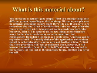 What is this material about? The procedure is actually quite simple.  First you arrange things into different groups depending on their makeup. Of course, one pile may be sufficient depending on how much there is to do.  If you have to go somewhere else due to lack of facilities that is the next step, otherwise you are pretty well set. It is important not to overdo any particular endeavor. That is, it is better to do too few things at once than too many. In the short run this may not seem important, but complications from doing too many can easily arise. A mistake can be expensive as well.  The manipulation of the appropriate mechanisms should be self-explanatory, and we need not dwell on it here. At first the whole procedure will seem complicated. Soon, however, it will become just another facet of life.  It is difficult to foresee any end to the necessity for this task in the immediate future, but then one never can tell.   