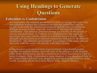 Using Headings to Generate Questions Federation vs. Confederation In a federation, the national government is   fully sovereign; the states may not withdraw without the consent of the national authorities; and the people create both the national government and the state governments, delegate powers to both, and may restrict both through the written constitution.  The national government may act directly on the people; it can tax and draft them.  In contrast, in a confederation, the states are sovereign; they may join the nation or withdraw from it at will.  They delegate specified powers to national institutions and reserve all others to themselves.  The national "government" is a creature of the states and can deal only with the states, not directly with their citizens. Confederation is an ancient form of government; it has bound people together throughout history, from the time of the alliances of the Israelite tribes to the Renaissance and the confederacies which flourished in what is today Germany, Italy...Federalism is more modern; it was developed first in the United States and later was adopted by one-third of the countries of the world, including the Soviet Union, Brazil, India, Nigeria Mexico... 