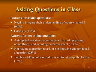 Asking Questions in Class Reasons for asking questions : Need to increase their understanding of course material (60%) Curiosity (15%) Reasons for not asking questions : Anticipated negative consequences –fear of appearing unintelligent and avoiding embarrassment ( 33%) Not having a question to ask or not knowing enough to ask a question (28%) Too busy taken notes or didn’t want to interrupt the lecture (15%) 