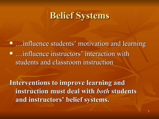 Belief Systems … influence students’ motivation and learning … influence instructors’ interaction with  students and classroom instruction Interventions to improve learning and instruction must deal with  both  students and instructors’ belief systems. 
