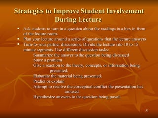Strategies to Improve Student Involvement During Lecture  Ask students to turn in a question about the readings in a box in from of the lecture room. Plan your lecture around a series of questions that the lecture answers Turn-to-your partner discussions. Divide the lecture into 10 to 15 minute segments. Use different discussion tasks: Summarize the answer to the question being discussed Solve a problem Give a reaction to the theory, concepts, or information being   presented. Elaborate the material being presented. Predict or explain Attempt to resolve the conceptual conflict the presentation has  aroused. Hypothesize answers to the question being posed. 