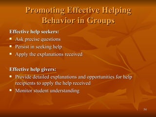Promoting Effective Helping Behavior in Groups Effective help seekers: Ask precise questions Persist in seeking help Apply the explanations received Effective help givers: Provide detailed explanations and opportunities for help recipients to apply the help received Monitor student understanding 