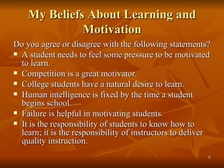 My Beliefs About Learning and Motivation Do you agree or disagree with the following statements? A student needs to feel some pressure to be motivated to learn. Competition is a great motivator. College students have a natural desire to learn. Human intelligence is fixed by the time a student begins school. Failure is helpful in motivating students. It is the responsibility of students to know how to learn; it is the responsibility of instructors to deliver quality instruction. 