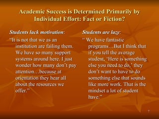 Academic Success is Determined Primarily by Individual Effort: Fact or Fiction? Students lack motivation : “ It is not that we as an institution are failing them. We have so many support systems around here. I just wonder how many don’t pay attention…because at orientation they hear all about the resources we offer.” Students are lazy : “  We have fantastic programs…But I think that if you tell the average student, ‘Here is something else you need to do,’ they don’t want to have to do something else that sounds like more work. That is the  mindset a lot of student have.” 