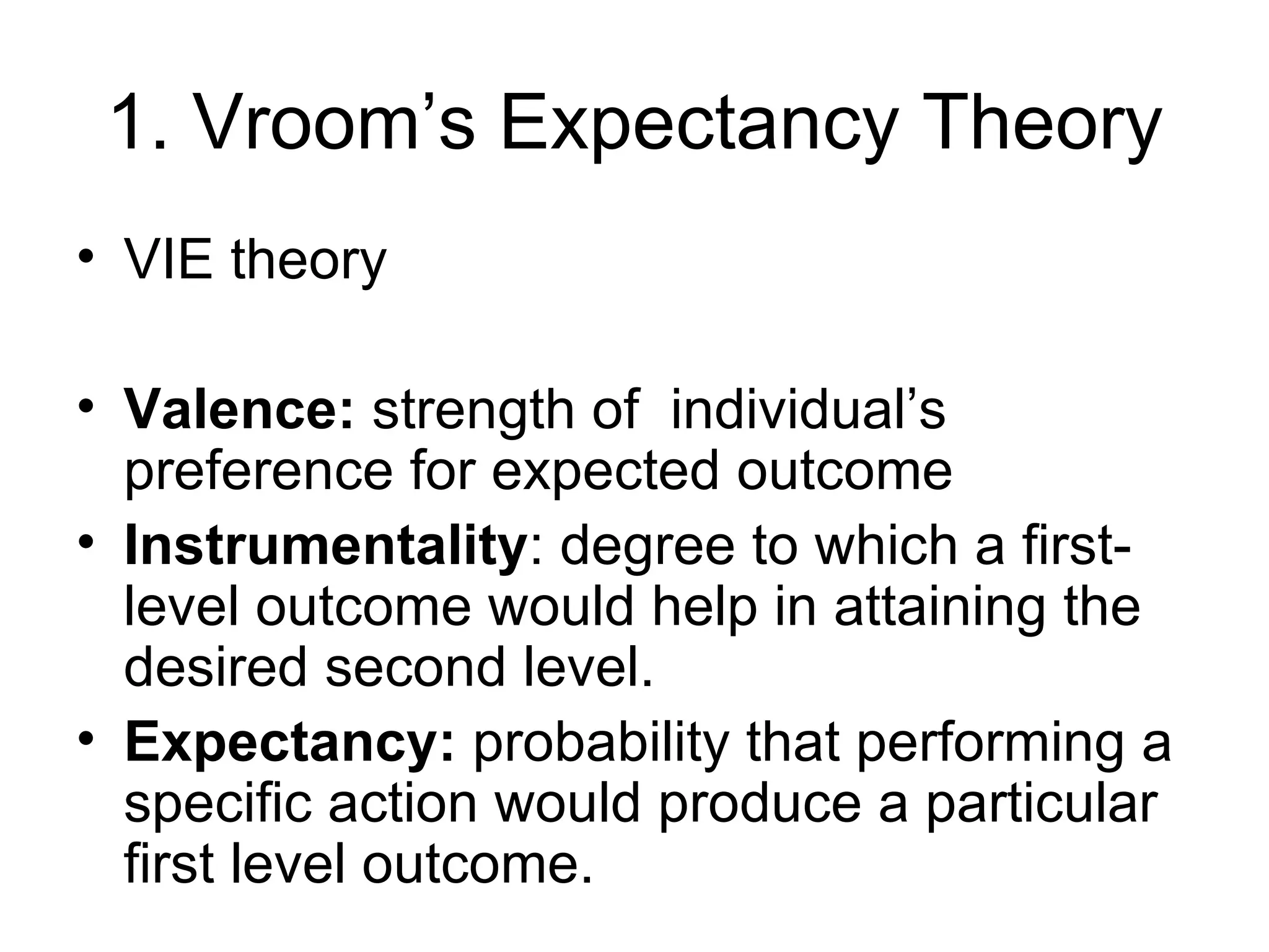 1. Vroom’s Expectancy Theory VIE theory Valence:  strength of  individual’s preference for expected outcome  Instrumentality : degree to which a first-level outcome would help in attaining the desired second level. Expectancy:  probability that performing a specific action would produce a particular first level outcome. 