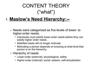 CONTENT THEORY (“what”) 1.  Maslow’s Need Hierarchy:-- Needs were categorized as five levels of lower- to higher-order needs. Individuals must satisfy lower-order needs before they can satisfy higher order needs. Satisfied needs will no longer motivate. Motivating a person depends on knowing at what level that person is on the hierarchy. Hierarchy of needs Lower-order (external): physiological, safety Higher-order (internal): social, esteem, self-actualization 