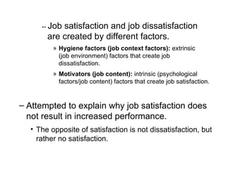 --  Job satisfaction and job dissatisfaction are created by different factors. Hygiene factors (job context factors):  extrinsic  ( job  environment) factors that create job dissatisfaction.   Motivators (job content):  intrinsic (psychological  factors/job content ) factors that create job satisfaction. Attempted to explain why job satisfaction does not result in increased performance. The opposite of satisfaction is not dissatisfaction, but rather no satisfaction. 