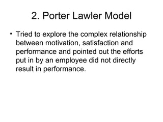 2. Porter Lawler Model Tried to explore the complex relationship between motivation, satisfaction and performance and pointed out the efforts put in by an employee did not directly result in performance. 
