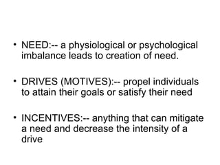 NEED:-- a physiological or psychological imbalance leads to creation of need. DRIVES (MOTIVES):-- propel individuals to attain their goals or satisfy their need INCENTIVES:-- anything that can mitigate a need and decrease the intensity of a drive 