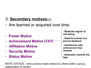 3.  Secondary motives:-- Are learned or acquired over time. Power Motive Achievement Motive (TAT) Affiliation Motive Security Motive Status Motive -  Moderate degree of risk taking - Need for prompt and precise feedback - Satisfaction with achievement than rewards - Dedication towards the task NOTE: STATUS – rank a person holds relative to others within a group, organization or society 