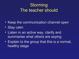 Storming   The teacher should   Keep the communication channel open Stay calm Listen in an active way, clarify and summarise what others are saying Explain to the group that this is a normal, healthy stage 