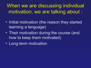When we are discussing individual motivation, we are talking about   : Initial motivation  ( the reason they started learning a language ) Their motivation during the course  ( and how to keep them motivated ) Long-term motivation  