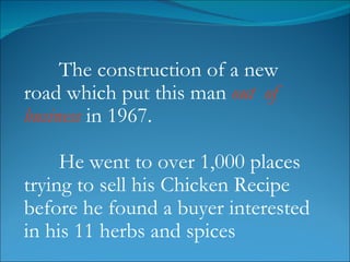 The construction of a new road which put this man  out  of business  in 1967. He went to over 1,000 places trying to sell his Chicken Recipe before he found a buyer interested in his 11 herbs and spices 