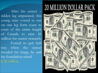 After his cancer –ridden leg amputated, this young man vowed to run on one leg form coast to coast of the entire length of Canada to raise $1 million for cancer research.  Forced to quit half way when the cancer invaded his lungs, he and his foundation raised  $ 20 million  