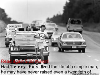 Read again $ 20 million! Had  Terry Fox  lived the life of a simple man, he may have never raised even a twentieth of that amount 