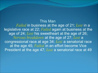 This Man   Failed  in business at the age of 21;  Lost  in a legislative race at 22;  Failed  again at business at the age of 24;  Lost  his sweetheart at the age of 26;  Nervous breakdown  at the age of 27;  Lost  a congressional race at age 34;  Lost  a senatorial race at the age 45;  Failed  in an effort become Vice President at the age 47;  Lost  a senatorial race at 49 