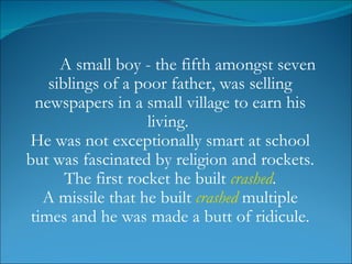 A small boy - the fifth amongst seven siblings of a poor father, was selling newspapers in a small village to earn his living.  He was not exceptionally smart at school but was fascinated by religion and rockets. The first rocket he built  crashed .  A missile that he built  crashed  multiple times and he was made a butt of ridicule. 