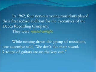 In 1962, four nervous young musicians played their first record audition for the executives of the Decca Recording Company.  They were  rejected   outright.   While turning down this group of musicians, one executive said, "We don't like their sound. Groups of guitars are on the way out."  