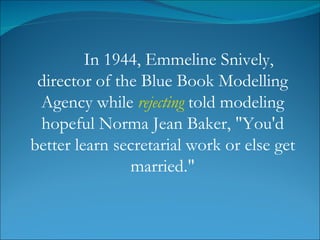 In 1944, Emmeline Snively, director of the Blue Book Modelling Agency while  rejecting  told modeling hopeful Norma Jean Baker, "You'd better learn secretarial work or else get married." 