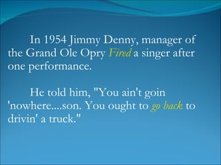 In 1954 Jimmy Denny, manager of the Grand Ole Opry  Fired  a singer after one performance.  He told him, "You ain't goin 'nowhere....son. You ought to  go back  to drivin' a truck." 
