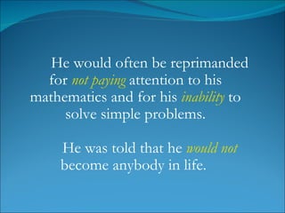 He would often be reprimanded for  not paying  attention to his mathematics and for his  inability  to solve simple problems. He was told that he  would not  become anybody in life.  