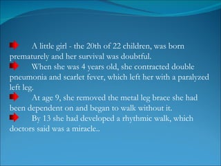 A little girl - the 20th of 22 children, was born prematurely and her survival was doubtful.  When she was 4 years old, she contracted double pneumonia and scarlet fever, which left her with a paralyzed left leg.  At age 9, she removed the metal leg brace she had been dependent on and began to walk without it. By 13 she had developed a rhythmic walk, which doctors said was a miracle..  