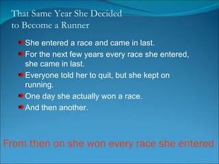 That Same Year She Decided  to Become a Runner She entered a race and came in last.  For the next few years every race she entered, she came in last. Everyone told her to quit, but she kept on running.  One day she actually won a race. And then another. From then on she won every race she entered 