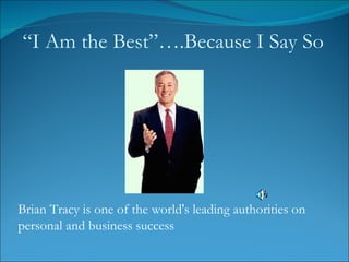 Brian Tracy is one of the world's leading authorities on personal and business success “ I Am the Best”….Because I Say So 