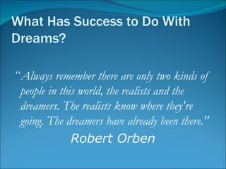 What Has Success to Do With Dreams? “ Always remember there are only two kinds of people in this world, the realists and the dreamers. The realists know where they're going. The dreamers have already been there."  Robert Orben 