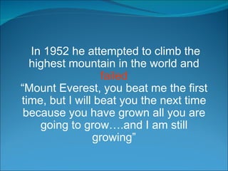 In 1952 he attempted to climb the highest mountain in the world and  failed “ Mount Everest, you beat me the first time, but I will beat you the next time because you have grown all you are going to grow….and I am still growing” 