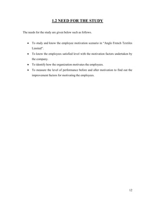 1.2 NEED FOR THE STUDY

The needs for the study are given below such as follows.


       To study and know the employee motivation scenario in “Anglo French Textiles
       Limited”.
       To know the employees satisfied level with the motivation factors undertaken by
       the company.
       To identify how the organization motivates the employees.
       To measure the level of performance before and after motivation to find out the
       improvement factors for motivating the employees.




                                                                                   12
 
