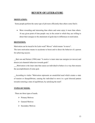 REVIEW OF LITERATURE:

MOTIVATION:

 Some people perform the same type of job more efficiently then others some find it.


       More rewarding and interesting than others and some enjoy it more than others.
       At any given point of time people vary in the extent to which they are willing to
       direct their energies to the attainment of goals due to differences in motivation.

DEFINITION:

Motivation can be traced to be Latin word” Moves” which means “to move”.
The term motivation means to accelerate to boost and to direct the behavior of a person
for achieving success.


__Bert son and Steiner (1984) state “A motive is inner state tear energies (or moves) and
directs (or) channels behaviors towards goals”.
___Motivation is the inner state that causes an individual to behave in a way that ensures
the accomplishment of some goal.


__According to viteles “Motivation represents an unsatisfied need which creates a state
of tension or disequilibrium, causing the individual to move in a goal directed pattern
towards restoring a state of equilibrium, by satisfying the need”.


TYPES OF NEEDS:

 There are three types of needs.

      Primary Motives

      General Motives

      Secondary Motives




                                                                                            13
 