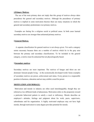 1.Primary Motives:
 The use of the term primary does not imply that this group of motives always takes
precedence the general and secondary motives. Although the precedence of primary
motives is implied in some motivation theories there are many situations in which the
general and secondary predominate over primary motives.


 Examples are fasting for a religious social or political cause. In both cases learned
secondary motives are stronger than unlearned primary motives.


2.General Motives:


  A separate classification for general motives is not always given. Yet such a category
seems necessary because there are a number of motives which lie in the gray area
between the primary and secondary classifications. To be included in the general
category, a motive must be unlearned but not physiologically based.


3.Secondary motives:


Secondary motives are most important. The motives of hunger and thirst are not
dominant Amount people living – in the economically developed world. Some examples
of secondary motives are power, achievement and status. Every person in a responsible
position in business, education and act may exhibit a need for power.

MOTIVATION AND MORALE:

 Motivation and morale in industry are often used interchangeably; though they are
referred as two different kinds of phenomena. Motivation refers to the propensity toward
a particular behavioral pattern to satisfy a need or deficiency. Morale describes an
employee‟s attitudes, feelings and judgment about his work, peers, supervisors,
subordinates and his organization. A highly motivated employee may not have high
morale, through motivation to some degree provides potential for morale.




                                                                                     14
 