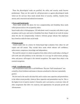 These the physiological needs are gratified, the safety and security needs become
predominant. These are the needs for self-preservation as against physiological needs
which are for survival; these needs include those of security, stability, freedom from
anxiety and a structured and ordered environment.

(c)Love and Social needs:
  These needs include the desire for love companionship and friendship these needs
reflect persons desire to be accepted by others.
Social needs refer to belongingness. All individuals want to associate with others to gain
acceptance and to give and receive friendship from them. People do not work for money
alone but also for companionship. Cohesive informal groups indicate that employees
have found an outlet for their social needs.

(d)Esteem needs:
  Esteem needs refer to a desire for firmly-based high evaluation from others for self
respect and self esteem. They include those needs which indicate self confidence,
achievement, competence, knowledge and independence.
 The need for esteem is to attain recognition from others which would induce a feeling of
self-worth and self-confidence in the individual. It is an urge for achievement, prestige,
status and power, self-respect is the internal recognition. The respect from others is the
external recognition.


(e)Self –Actualization needs:
 Self Actualization needs refer to self-fulfillment. The term “Self-Actualization” was
coined by a Kurt Goldstein and means to become actualized in what one is potentially
good at.
The last need is the need to develop fully and to realize ones capacities and potentialities
to the fullest extent possible, whatever these capacities and potentialities may be. This is
the highest level of need in maslow‟s hierarchy and is activated as a motivator when all
other assignments that allow for creativity and opportunities for personal growth and
Advancement.




                                                                                         16
 