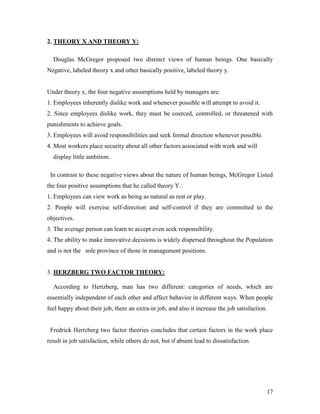 2. THEORY X AND THEORY Y:

  Douglas McGregor proposed two distinct views of human beings. One basically
Negative, labeled theory x and other basically positive, labeled theory y.


Under theory x, the four negative assumptions held by managers are:
1. Employees inherently dislike work and whenever possible will attempt to avoid it.
2. Since employees dislike work, they must be coerced, controlled, or threatened with
punishments to achieve goals.
3. Employees will avoid responsibilities and seek formal direction whenever possible.
4. Most workers place security about all other factors associated with work and will
  display little ambition.

 In contrast to these negative views about the nature of human beings, McGregor Listed
the four positive assumptions that he called theory Y.:
1. Employees can view work as being as natural as rest or play.
2. People will exercise self-direction and self-control if they are committed to the
objectives.
3. The average person can learn to accept even seek responsibility.
4. The ability to make innovative decisions is widely dispersed throughout the Population
and is not the sole province of those in management positions.


3. HERZBERG TWO FACTOR THEORY:

  According to Hertzberg, man has two different: categories of needs, which are
essentially independent of each other and affect behavior in different ways. When people
feel happy about their job, there an extra-in job, and also it increase the job satisfaction.


 Fredrick Hertzberg two factor theories concludes that certain factors in the work place
result in job satisfaction, while others do not, but if absent lead to dissatisfaction.




                                                                                            17
 