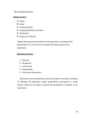 He distinguished between:

Hygiene Factors:

     Wages
     Salary
     Company policies
     Interpersonal Relation with Peers
     Job Security
     Supervisors Technical

     Hygiene factors present dissatisfaction in the organization. According to him,
    hygiene factors are very necessary to maintain the human resources of an
    organization.


    Motivational Factors:


         Job itself
         Recognition
         Achievement
         Responsibility
         Growth and Advancement


        These factors are interrelated and are positively related to motivation. According
     To Hertzberg job promotions, higher responsibilities, participation in central
     decision making are all signals of growth and advancement of employee in the
     organization.




                                                                                       18
 