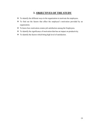 3. OBJECTIVES OF THE STUDY

 To identify the different ways in the organization to motivate the employees.
 To find out the factors that affect the employee‟s motivation provided by an
   organization.
 To know how motivation creates job satisfaction among the Employees.
 To identify the significance of motivation that has an impact on productivity.
 To identify the factors which bring high level of satisfaction.




                                                                                   19
 